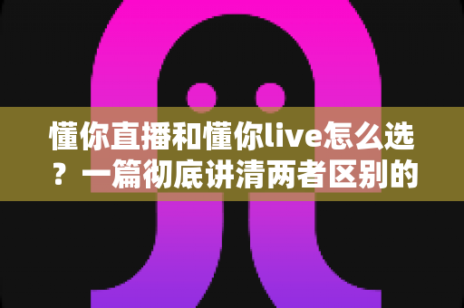 懂你直播和懂你live怎么选？一篇彻底讲清两者区别的实用选择指南