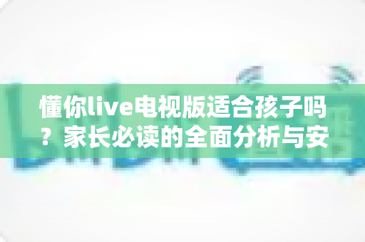懂你live电视版适合孩子吗?家长必读的全面分析与安全使用指南 懂你live电视版适合孩子吗?家长必读的全面分析与安全使用指南