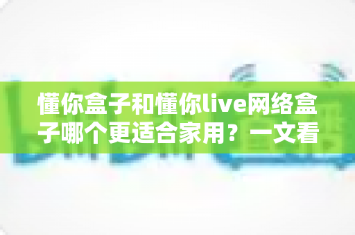 懂你盒子和懂你live网络盒子哪个更适合家用？一文看懂两大热门电视盒子的真实差异与选购指南