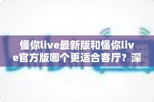 懂你live最新版和懂你live官方版哪个更适合客厅?深度对比解析,助你打造极致客厅影音新体验 懂你live最新版和懂你live官方版哪个更适合客厅?深度对比解析,助你打造极致客厅影音新体验