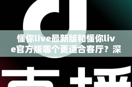 懂你live最新版和懂你live官方版哪个更适合客厅？深度对比解析，助你打造极致客厅影音新体验