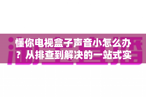 懂你电视盒子声音小怎么办?从排查到解决的一站式实用指南 懂你电视盒子声音小怎么办?从排查到解决的一站式实用指南