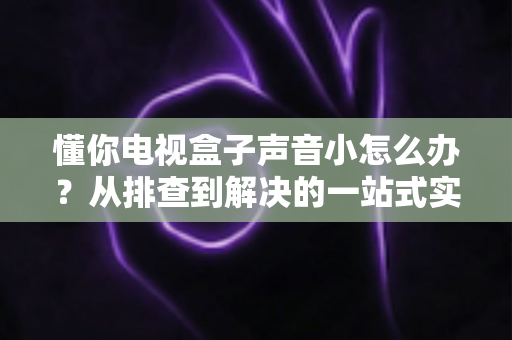 懂你电视盒子声音小怎么办？从排查到解决的一站式实用指南
