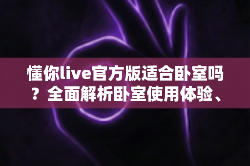 懂你live官方版适合卧室吗?全面解析卧室使用体验、优势与注意事项 懂你live官方版适合卧室吗?全面解析卧室使用体验、优势与注意事项