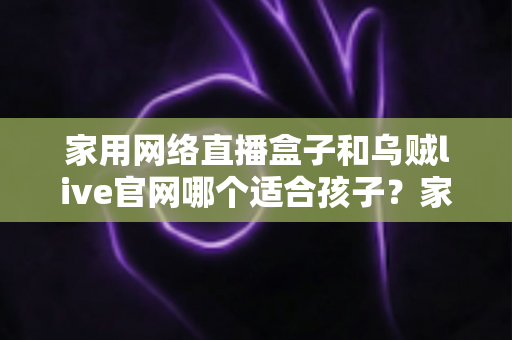 家用网络直播盒子和乌贼live官网哪个适合孩子？家长必读的详细选择指南
