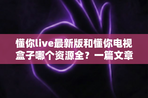 懂你live最新版和懂你电视盒子哪个资源全？一篇文章帮你彻底搞懂选哪个更划算