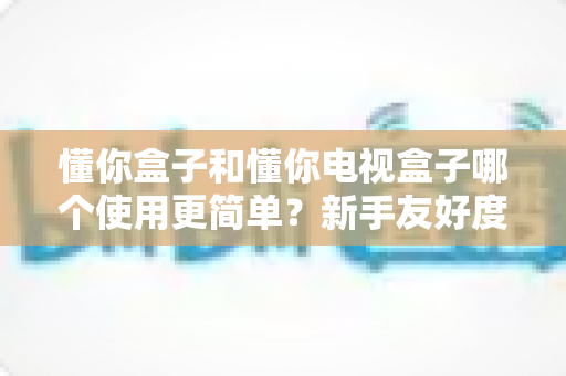 懂你盒子和懂你电视盒子哪个使用更简单？新手友好度全方位深度评测指南