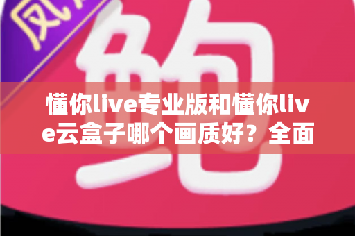 懂你live专业版和懂你live云盒子哪个画质好?全面对比两大直播方案画质表现与选购建议 懂你live专业版和懂你live云盒子哪个画质好?全面对比两大直播方案画质表现与选购建议