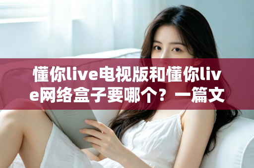 懂你live电视版和懂你live网络盒子要哪个？一篇文章帮你做出最适合自己的观看选择