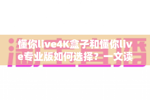 懂你live4K盒子和懂你live专业版如何选择？一文读懂两大版本差异，选对不选贵