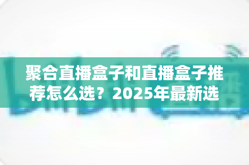 聚合直播盒子和直播盒子推荐怎么选？2025年最新选购攻略与避坑指南