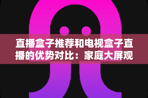 直播盒子推荐和电视盒子直播的优势对比：家庭大屏观影设备选购全攻略，帮你找到最适合自己的直播解决方案