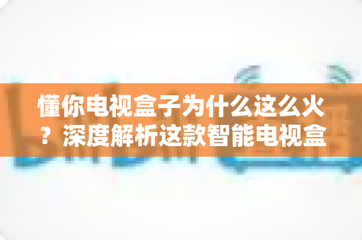懂你电视盒子为什么这么火？深度解析这款智能电视盒子爆火背后的真正原因与选购指南
