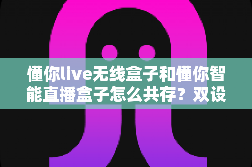 懂你live无线盒子和懂你智能直播盒子怎么共存?双设备协同使用全攻略助你直播效率翻倍 懂你live无线盒子和懂你智能直播盒子怎么共存?双设备协同使用全攻略助你直播效率翻倍