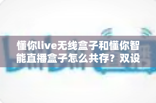 懂你live无线盒子和懂你智能直播盒子怎么共存？双设备协同使用全攻略助你直播效率翻倍