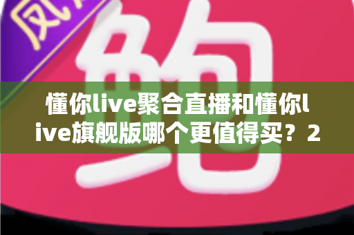 懂你live聚合直播和懂你live旗舰版哪个更值得买?2025年最新选购指南与深度对比分析 懂你live聚合直播和懂你live旗舰版哪个更值得买?2025年最新选购指南与深度对比分析