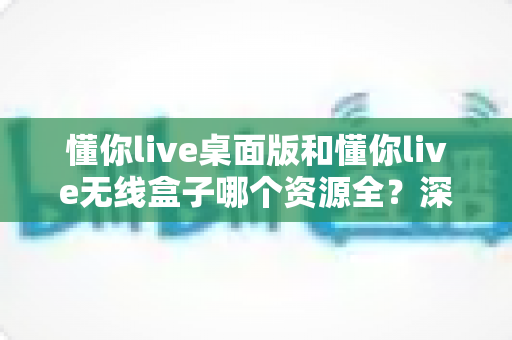 懂你live桌面版和懂你live无线盒子哪个资源全?深度对比解析帮你选出资源更全的理想方案 懂你live桌面版和懂你live无线盒子哪个资源全?深度对比解析帮你选出资源更全的理想方案