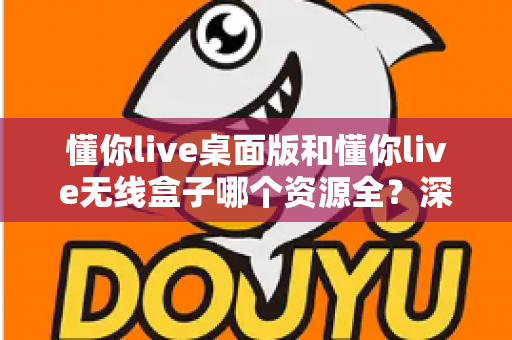 懂你live桌面版和懂你live无线盒子哪个资源全？深度对比解析帮你选出资源更全的理想方案