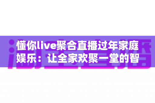 懂你live聚合直播过年家庭娱乐：让全家欢聚一堂的智慧之选
