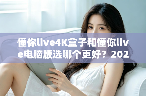 懂你live4K盒子和懂你live电脑版选哪个更好？2025年超全对比评测，一文帮你做出明智选择
