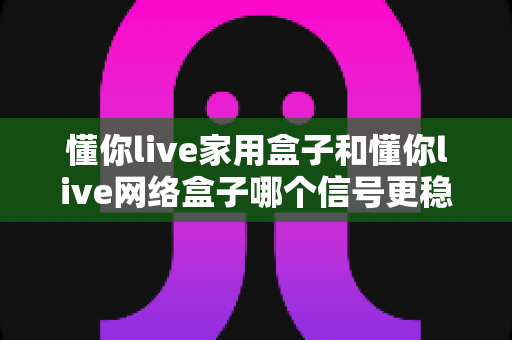 懂你live家用盒子和懂你live网络盒子哪个信号更稳定？全面对比评测与选购指南