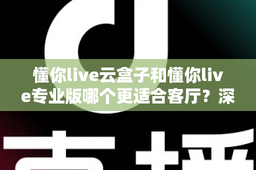 懂你live云盒子和懂你live专业版哪个更适合客厅?深度对比帮你选出客厅观影最佳搭档 懂你live云盒子和懂你live专业版哪个更适合客厅?深度对比帮你选出客厅观影最佳搭档