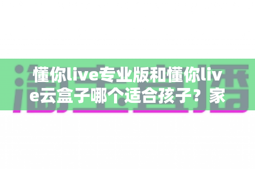 懂你live专业版和懂你live云盒子哪个适合孩子?家长必看的深度对比与选购指南 懂你live专业版和懂你live云盒子哪个适合孩子?家长必看的深度对比与选购指南