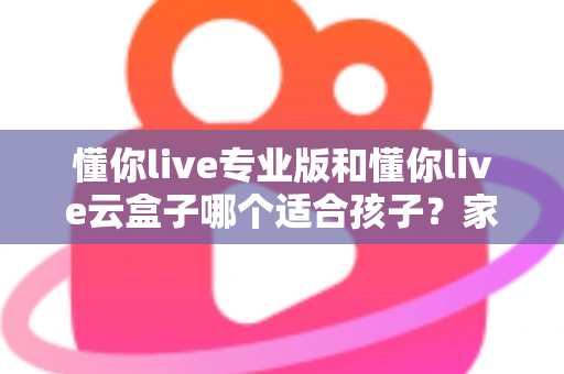 懂你live专业版和懂你live云盒子哪个适合孩子?家长必看的深度对比与选购指南 懂你live专业版和懂你live云盒子哪个适合孩子?家长必看的深度对比与选购指南