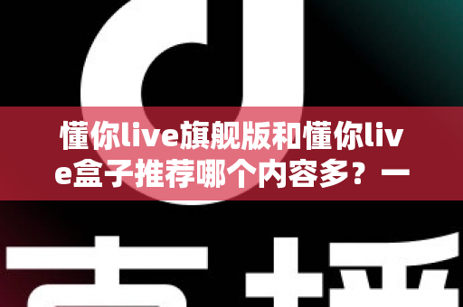 懂你live旗舰版和懂你live盒子推荐哪个内容多?一篇讲透差异的深度对比选购指南 懂你live旗舰版和懂你live盒子推荐哪个内容多?一篇讲透差异的深度对比选购指南