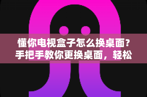 懂你电视盒子怎么换桌面？手把手教你更换桌面，轻松打造个性化大屏体验