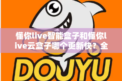 懂你live智能盒子和懂你live云盒子哪个更新快？全面对比解析助你选对电视盒子