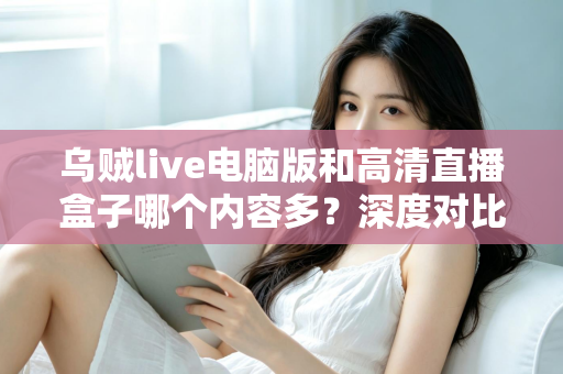 乌贼live电脑版和高清直播盒子哪个内容多？深度对比两大直播平台内容库与实用选择攻略