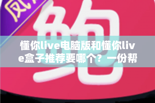 懂你live电脑版和懂你live盒子推荐要哪个？一份帮你做决定的全指南