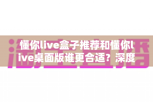 懂你live盒子推荐和懂你live桌面版谁更合适？深度对比帮你找到最优选择