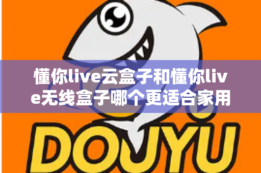 懂你live云盒子和懂你live无线盒子哪个更适合家用？2025年家庭影音选购全指南深度解析
