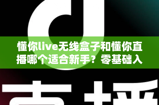 懂你live无线盒子和懂你直播哪个适合新手？零基础入门直播设备选择全指南