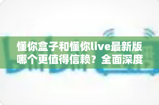 懂你盒子和懂你live最新版哪个更值得信赖？全面深度对比评测与安全使用指南