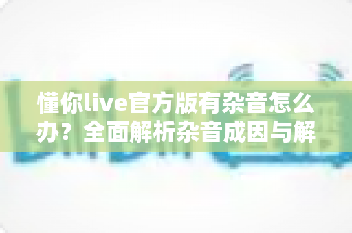 懂你live官方版有杂音怎么办？全面解析杂音成因与解决方法，助你快速恢复高清音质