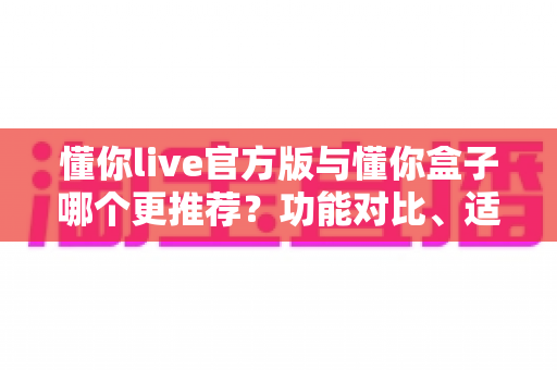 懂你live官方版与懂你盒子哪个更推荐？功能对比、适用场景与选择建议全解析