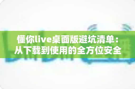 懂你live桌面版避坑清单:从下载到使用的全方位安全攻略 懂你live桌面版避坑清单:从下载到使用的全方位安全攻略