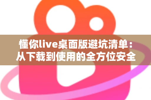 懂你live桌面版避坑清单：从下载到使用的全方位安全攻略