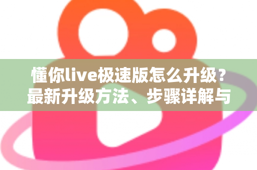 懂你live极速版怎么升级?最新升级方法、步骤详解与常见问题全攻略 懂你live极速版怎么升级?最新升级方法、步骤详解与常见问题全攻略