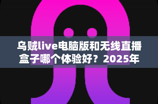 乌贼live电脑版和无线直播盒子哪个体验好？2025年直播设备深度评测与选购指南