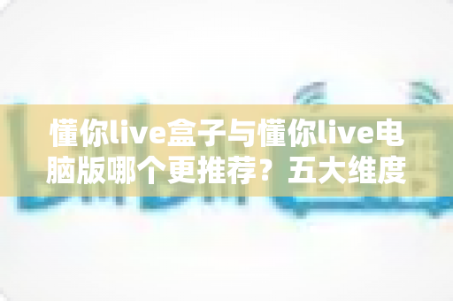 懂你live盒子与懂你live电脑版哪个更推荐？五大维度深度对比，看完这篇不再纠结