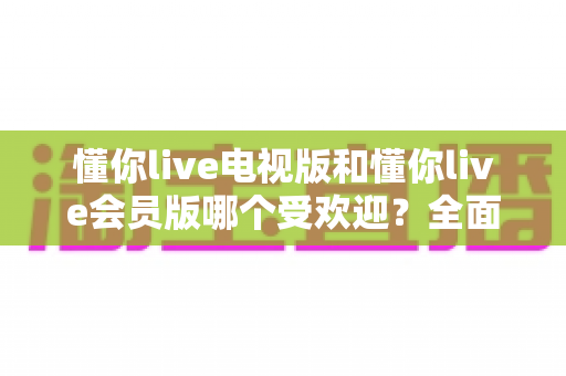 懂你live电视版和懂你live会员版哪个受欢迎?全面对比帮你找到最适合的选择 懂你live电视版和懂你live会员版哪个受欢迎?全面对比帮你找到最适合的选择