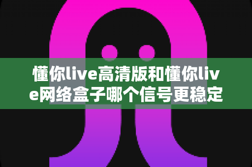 懂你live高清版和懂你live网络盒子哪个信号更稳定？深度对比评测帮你选对设备