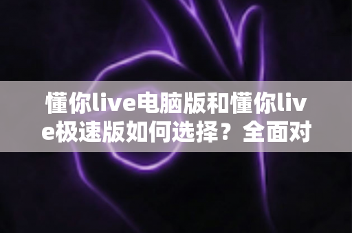 懂你live电脑版和懂你live极速版如何选择？全面对比与实用指南帮你一次看懂