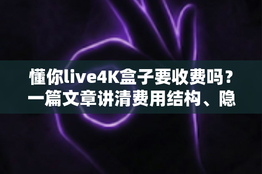 懂你live4K盒子要收费吗？一篇文章讲清费用结构、隐藏成本与选购避坑指南