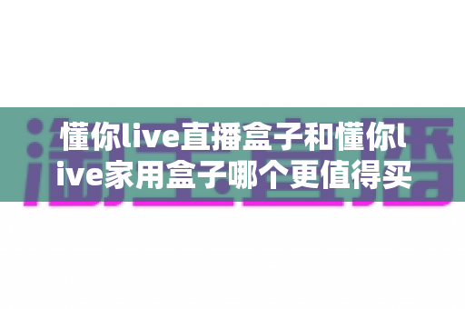 懂你live直播盒子和懂你live家用盒子哪个更值得买？一文看懂两款电视盒子的真实差异与选购建议