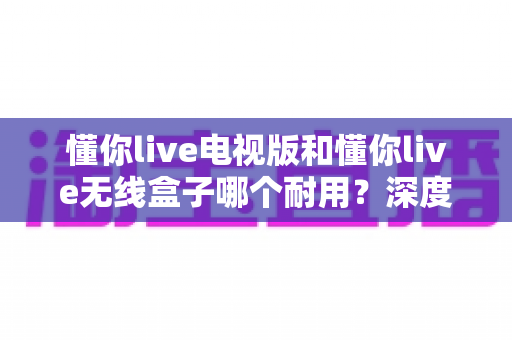 懂你live电视版和懂你live无线盒子哪个耐用？深度解析两大方案的耐用性差异与选购指南